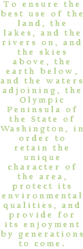 To ensure the best use of the land, the lakes, and the rivers on, and the skies above, the earth below, and the waters adjoining, the Olympic Peninsula of the State of Washington, in order to retain the unique character of the area, protect its environmental qualities, and provide for its enjoyment by generations to come.